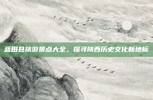 蓝田县旅游景点大全，探寻陕西历史文化新地标