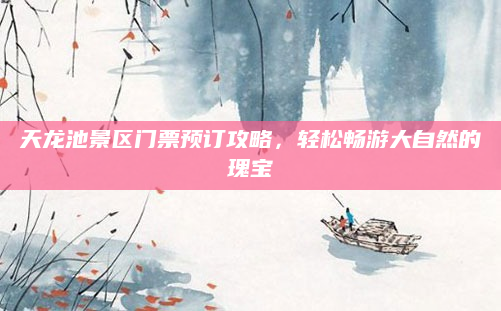 天龙池景区门票预订攻略,轻松畅游大自然的瑰宝