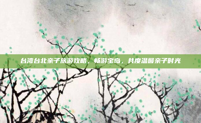 台湾台北亲子旅游攻略，畅游宝岛，共度温馨亲子时光