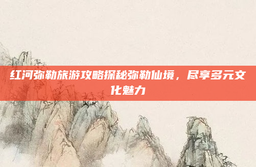 红河弥勒旅游攻略探秘弥勒仙境,尽享多元文化魅力
