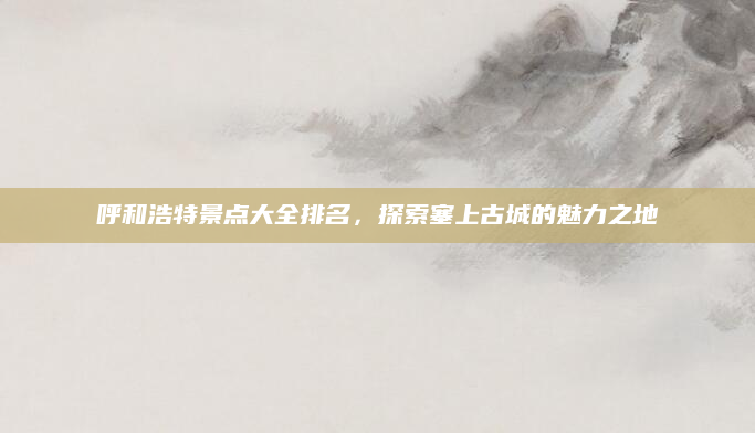 呼和浩特景点大全排名,探索塞上古城的魅力之地