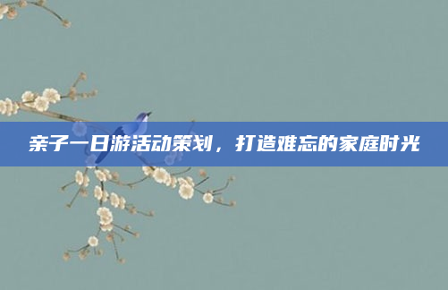 亲子一日游活动策划,打造难忘的家庭时光