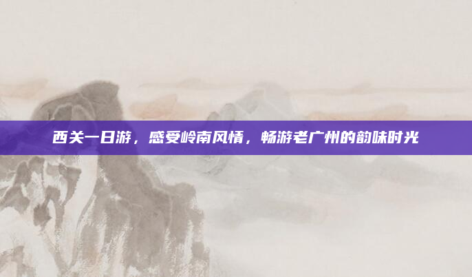 西关一日游,感受岭南风情,畅游老广州的韵味时光