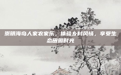 崇明海岛人家农家乐，体验乡村风情，享受生态田园时光