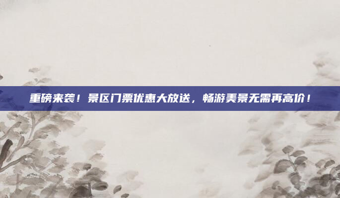重磅来袭！景区门票优惠大放送，畅游美景无需再高价！