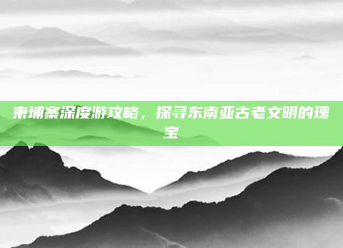 柬埔寨深度游攻略，探寻东南亚古老文明的瑰宝