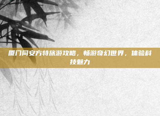 厦门同安方特旅游攻略，畅游奇幻世界，体验科技魅力