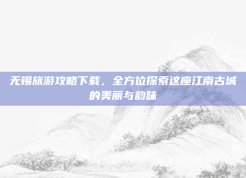 无锡旅游攻略下载，全方位探索这座江南古城的美丽与韵味
