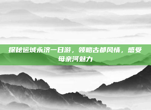探秘运城永济一日游，领略古都风情，感受母亲河魅力