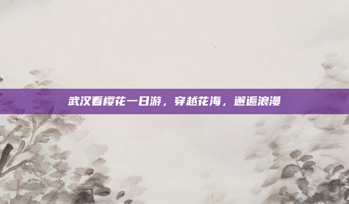 武汉看樱花一日游，穿越花海，邂逅浪漫