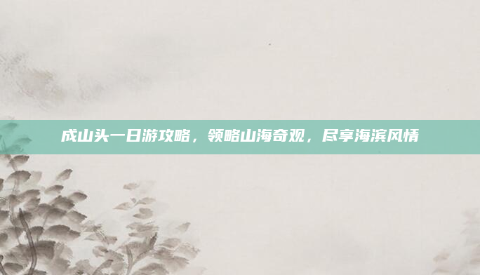 成山头一日游攻略,领略山海奇观,尽享海滨风情