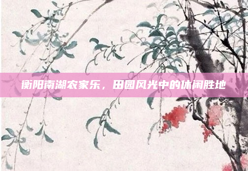 衡阳南湖农家乐,田园风光中的休闲胜地
