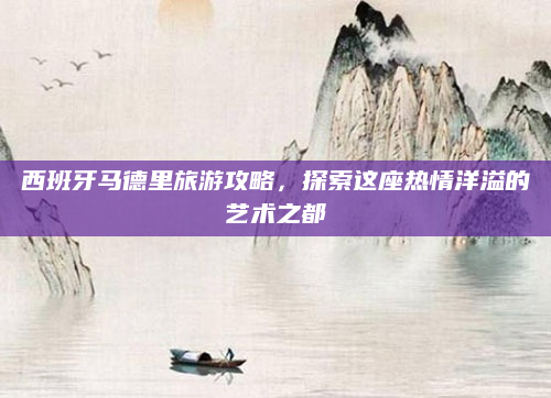西班牙马德里旅游攻略,探索这座热情洋溢的艺术之都