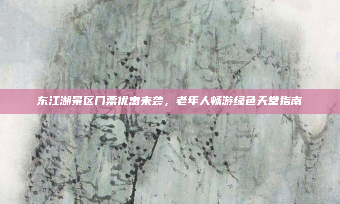 东江湖景区门票优惠来袭，老年人畅游绿色天堂指南