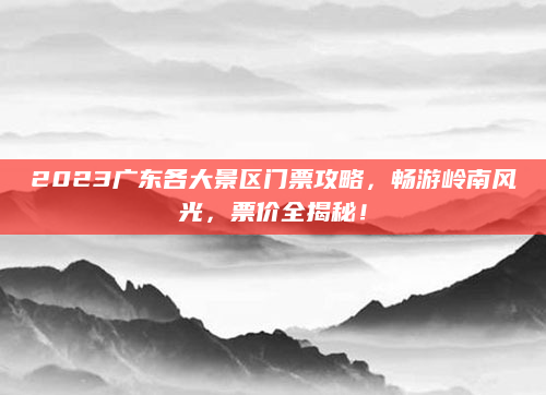2023广东各大景区门票攻略,畅游岭南风光,票价全揭秘!