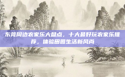 东莞周边农家乐大盘点，十大最好玩农家乐推荐，体验田园生活新风尚