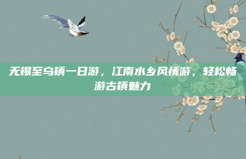 无锡至乌镇一日游,江南水乡风情游,轻松畅游古镇魅力