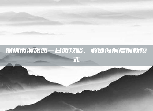 深圳南澳旅游一日游攻略,解锁海滨度假新模式