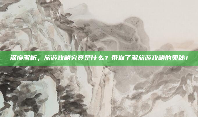 深度解析,旅游攻略究竟是什么?带你了解旅游攻略的奥秘!
