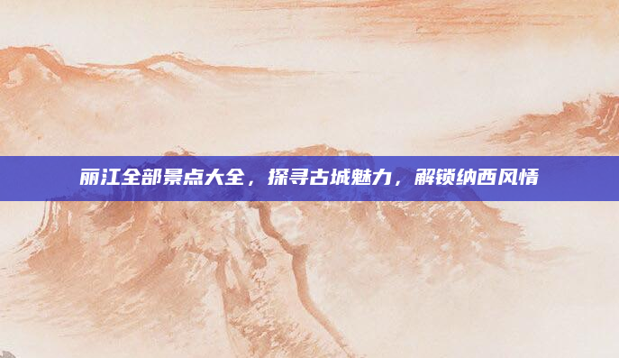 丽江全部景点大全,探寻古城魅力,解锁纳西风情