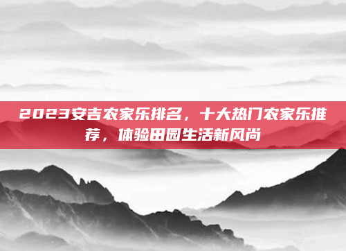 2023安吉农家乐排名,十大热门农家乐推荐,体验田园生活新风尚