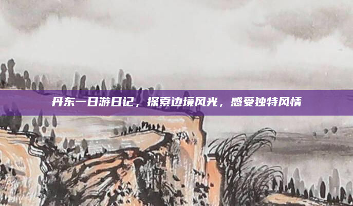 丹东一日游日记，探索边境风光，感受独特风情