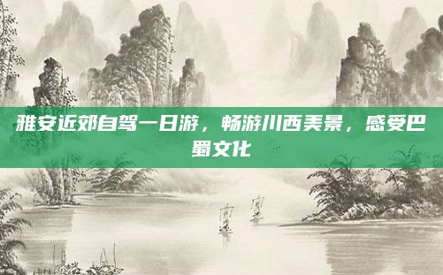 雅安近郊自驾一日游,畅游川西美景,感受巴蜀文化