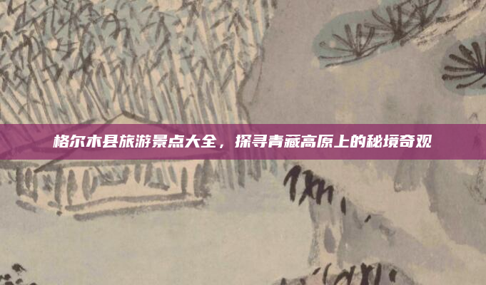 格尔木县旅游景点大全,探寻青藏高原上的秘境奇观