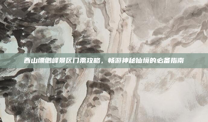 西山缥缈峰景区门票攻略,畅游神秘仙境的必备指南