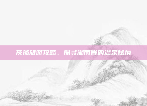 灰汤旅游攻略,探寻湖南省的温泉秘境