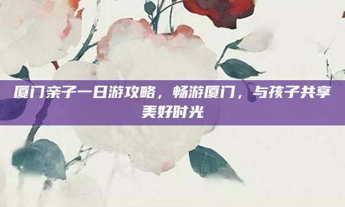 厦门亲子一日游攻略,畅游厦门,与孩子共享美好时光