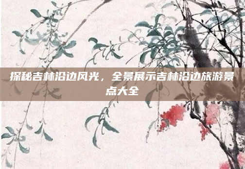 探秘吉林沿边风光，全景展示吉林沿边旅游景点大全