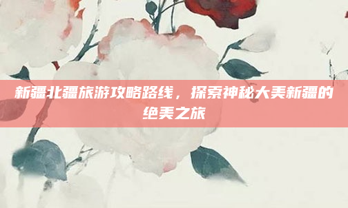 新疆北疆旅游攻略路线,探索神秘大美新疆的绝美之旅