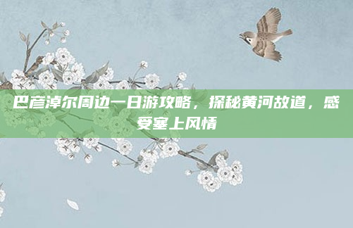巴彦淖尔周边一日游攻略,探秘黄河故道,感受塞上风情