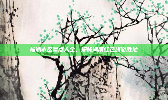 株洲市区景点大全，探秘湖南红色旅游胜地