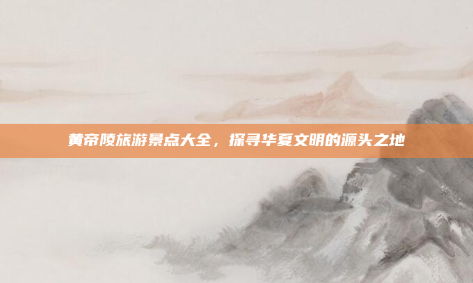 黄帝陵旅游景点大全,探寻华夏文明的源头之地