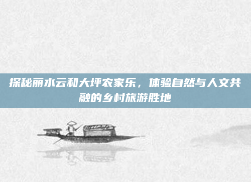 探秘丽水云和大坪农家乐,体验自然与人文共融的乡村旅游胜地