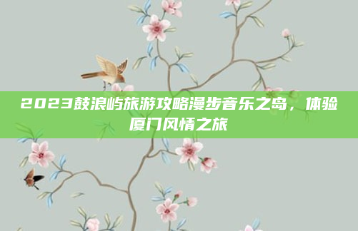 2023鼓浪屿旅游攻略漫步音乐之岛,体验厦门风情之旅