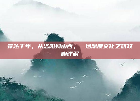 穿越千年,从洛阳到山西,一场深度文化之旅攻略详解