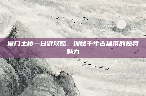 厦门土楼一日游攻略,探秘千年古建筑的独特魅力