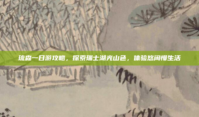 琉森一日游攻略,探索瑞士湖光山色,体验悠闲慢生活