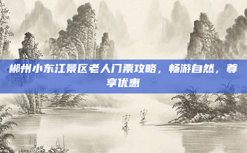 郴州小东江景区老人门票攻略,畅游自然,尊享优惠