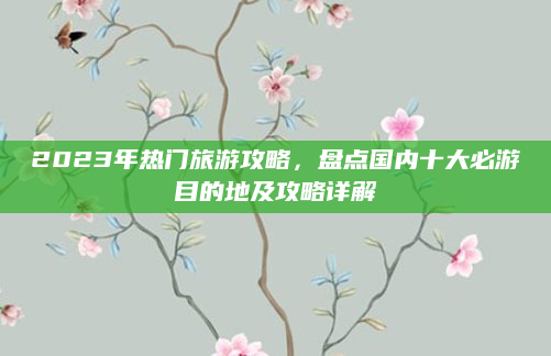 2023年热门旅游攻略，盘点国内十大必游目的地及攻略详解