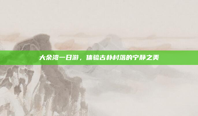 大余湾一日游,体验古朴村落的宁静之美