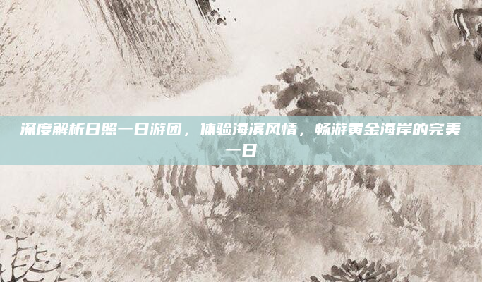 深度解析日照一日游团,体验海滨风情,畅游黄金海岸的完美一日
