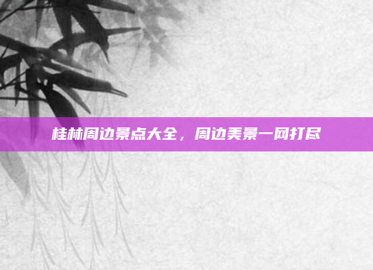 桂林周边景点大全，周边美景一网打尽