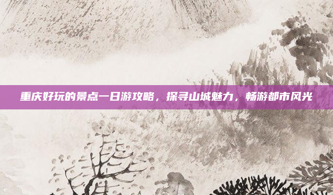 重庆好玩的景点一日游攻略，探寻山城魅力，畅游都市风光