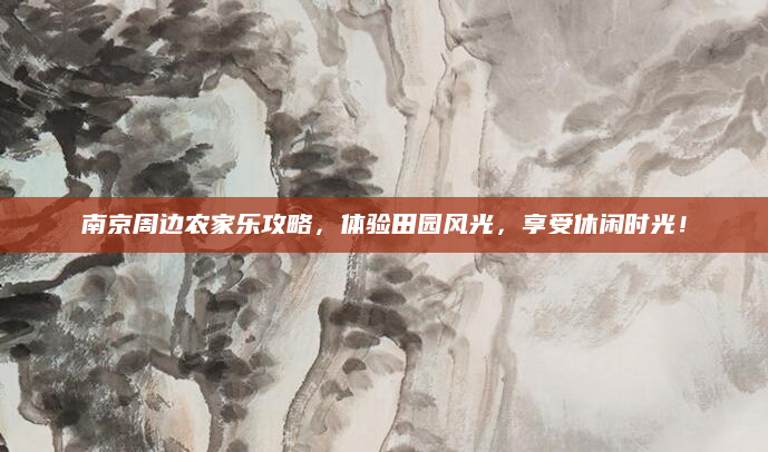 南京周边农家乐攻略,体验田园风光,享受休闲时光!