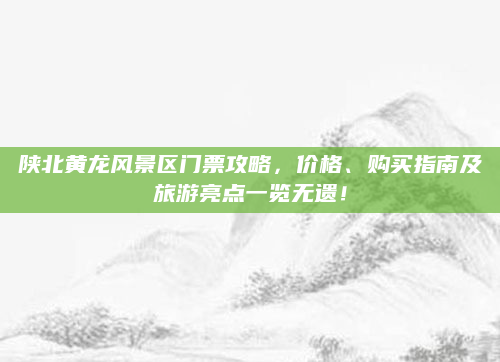 陕北黄龙风景区门票攻略，价格、购买指南及旅游亮点一览无遗！