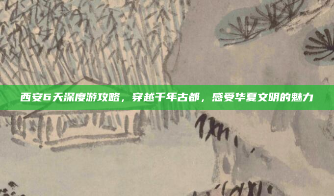 西安6天深度游攻略，穿越千年古都，感受华夏文明的魅力